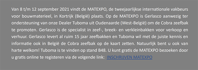 <p>Van 8 t/m 12 september vindt de MATEXPO,
de tweejaarlijkse internationale vakbeurs voor bouwmatereel, in
Kortrijk (België) plaats. Op de MATEXPO is Gerlasco aanwezig ter
ondersteuning van onze Dealer Tuboma uit Oudenaarde (West-Beglië)
om de Cobra zeefbak te promoten. Gerlasco is de specialist in zeef-,
breek- en verkleinbakken voor de verkoop en verhuur. Gerlasco levert
al 15 jaar zeefbakken en Tuboma wil met de juiste kennis en informatie
ook in België de Cobra zeefbak op de kaart zetten. Natuurlijk
bent u ook van harte welkom! Tuboma is te vinden op stand B48. U knut
gratis de MATEXPO bezoeken door u gratis online te registreren via de
volgende link: INSCHRIJVEN MATEXPO</p>
